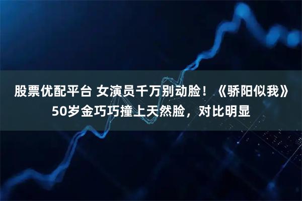 股票优配平台 女演员千万别动脸！《骄阳似我》50岁金巧巧撞上天然脸，对比明显