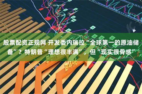 股票配资正规网 开发委内瑞拉“全球第一的原油储备”？特朗普“理想很丰满”，但“现实很骨感”