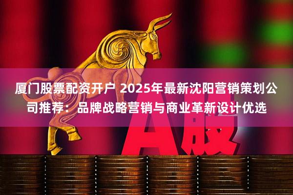 厦门股票配资开户 2025年最新沈阳营销策划公司推荐：品牌战略营销与商业革新设计优选