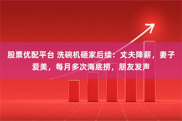 股票优配平台 洗碗机砸家后续：丈夫降薪，妻子爱美，每月多次海底捞，朋友发声