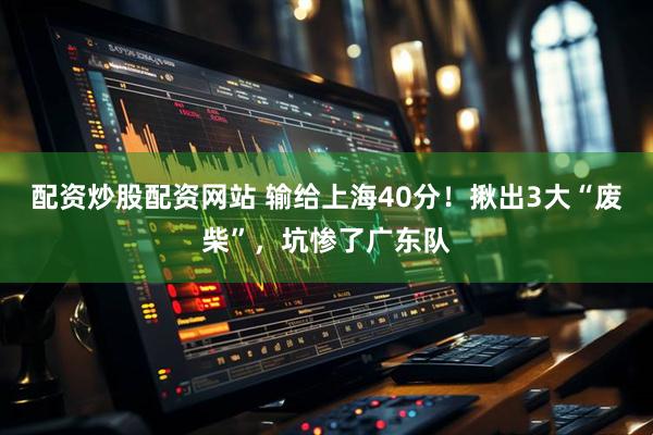 配资炒股配资网站 输给上海40分！揪出3大“废柴”，坑惨了广东队