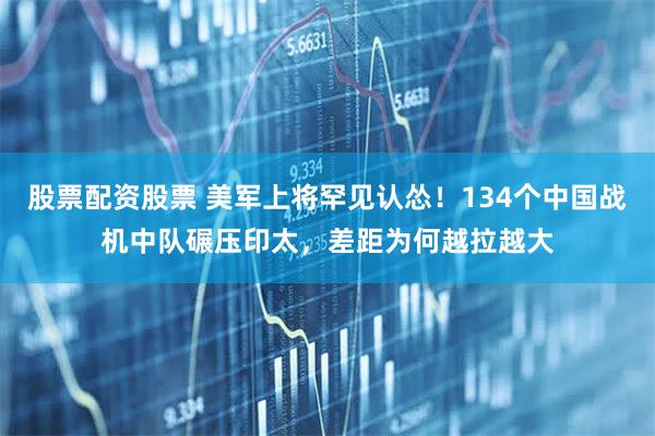 股票配资股票 美军上将罕见认怂！134个中国战机中队碾压印太，差距为何越拉越大