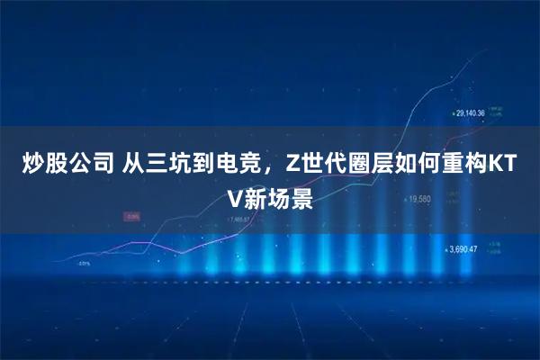 炒股公司 从三坑到电竞，Z世代圈层如何重构KTV新场景