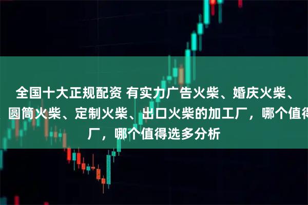 全国十大正规配资 有实力广告火柴、婚庆火柴、艺术火柴、圆筒火柴、定制火柴、出口火柴的加工厂,哪个值得选多分析