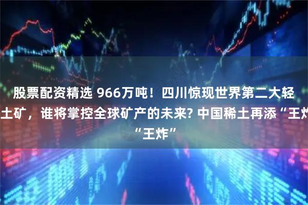 股票配资精选 966万吨!四川惊现世界第二大轻稀土矿,谁将掌控全球矿产的未来? 中国稀土再添“王炸”