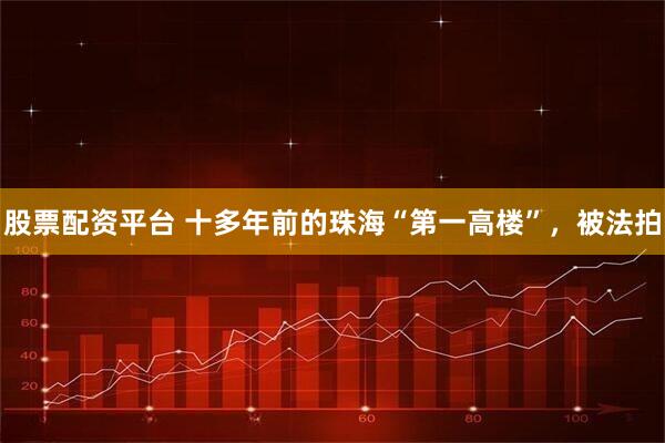 股票配资平台 十多年前的珠海“第一高楼”，被法拍