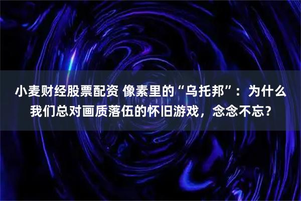 小麦财经股票配资 像素里的“乌托邦”：为什么我们总对画质落伍的怀旧游戏，念念不忘？