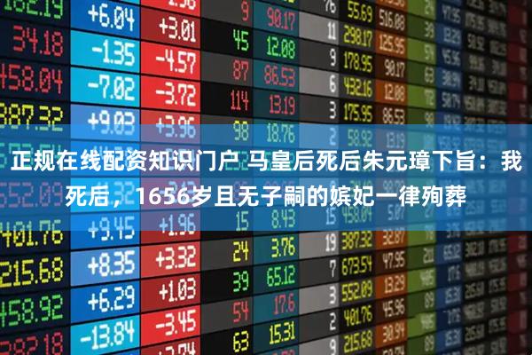 正规在线配资知识门户 马皇后死后朱元璋下旨：我死后，1656岁且无子嗣的嫔妃一律殉葬