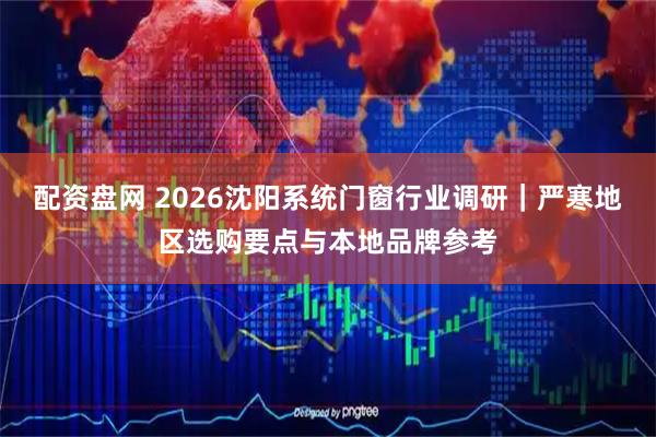 配资盘网 2026沈阳系统门窗行业调研｜严寒地区选购要点与本地品牌参考
