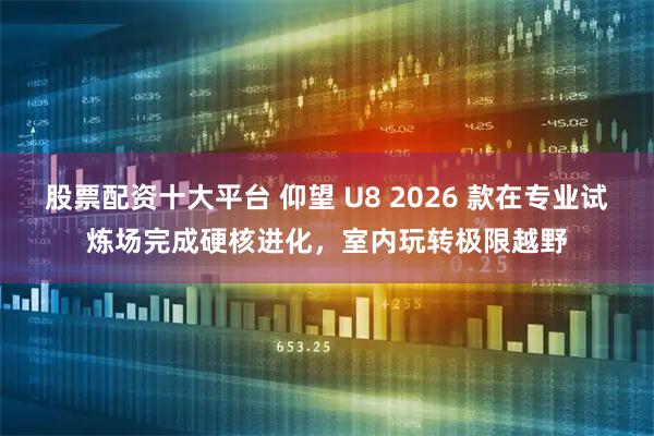 股票配资十大平台 仰望 U8 2026 款在专业试炼场完成硬核进化，室内玩转极限越野