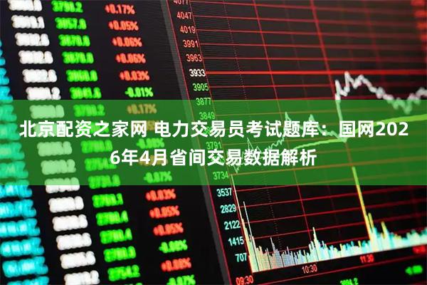 北京配资之家网 电力交易员考试题库：国网2026年4月省间交易数据解析
