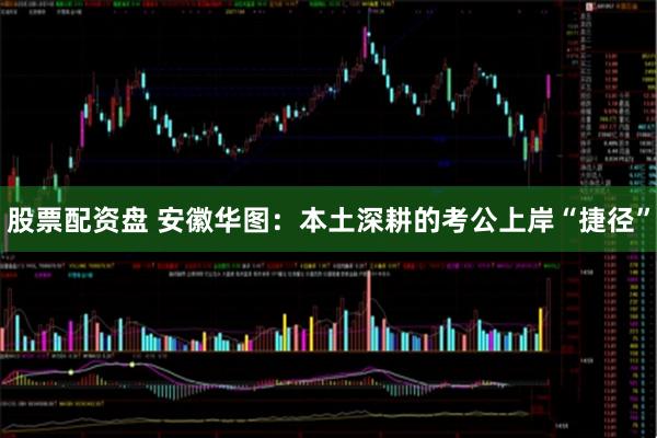 股票配资盘 安徽华图：本土深耕的考公上岸“捷径”