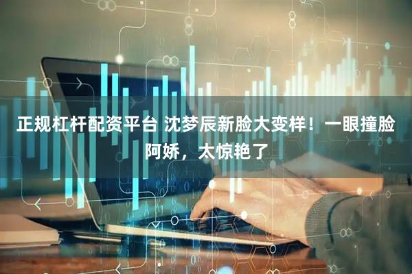 正规杠杆配资平台 沈梦辰新脸大变样！一眼撞脸阿娇，太惊艳了