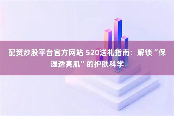配资炒股平台官方网站 520送礼指南：解锁“保湿透亮肌”的护肤科学
