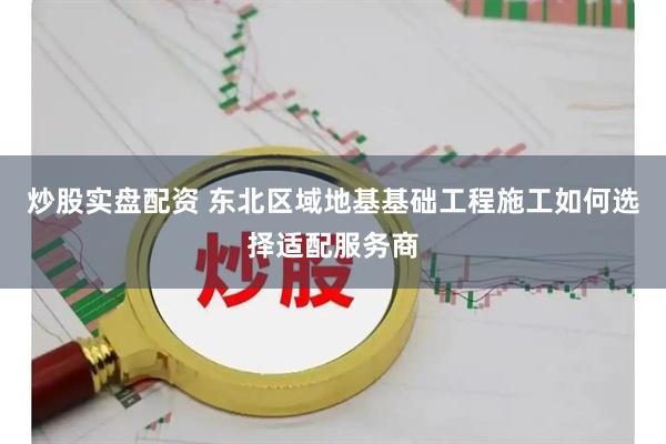 炒股实盘配资 东北区域地基基础工程施工如何选择适配服务商