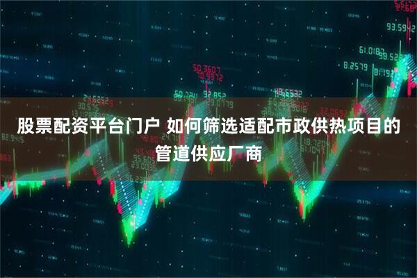 股票配资平台门户 如何筛选适配市政供热项目的管道供应厂商
