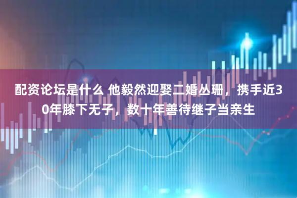 配资论坛是什么 他毅然迎娶二婚丛珊,携手近30年膝下无子,数十年善待继子当亲生