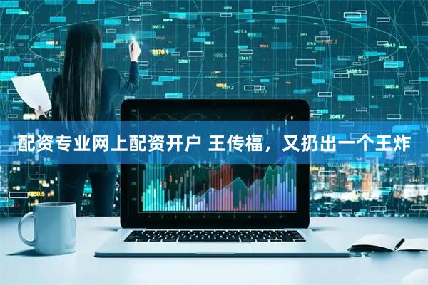 配资专业网上配资开户 王传福，又扔出一个王炸