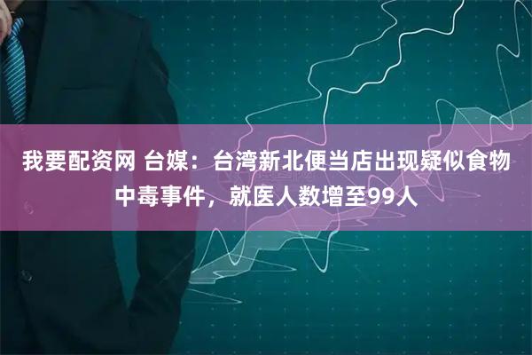 我要配资网 台媒：台湾新北便当店出现疑似食物中毒事件，就医人数增至99人