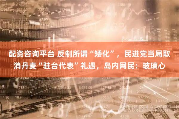 配资咨询平台 反制所谓“矮化”，民进党当局取消丹麦“驻台代表”礼遇，岛内网民：玻璃心
