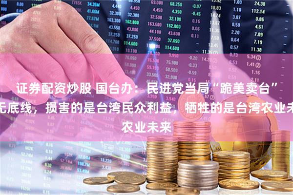 证券配资炒股 国台办：民进党当局“跪美卖台”毫无底线，损害的是台湾民众利益，牺牲的是台湾农业未来