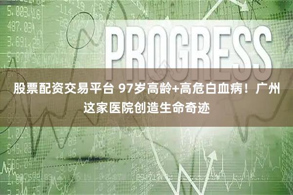 股票配资交易平台 97岁高龄+高危白血病！广州这家医院创造生命奇迹