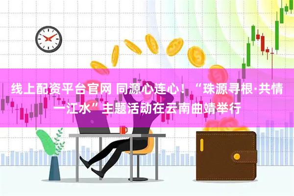线上配资平台官网 同源心连心！“珠源寻根·共情一江水”主题活动在云南曲靖举行