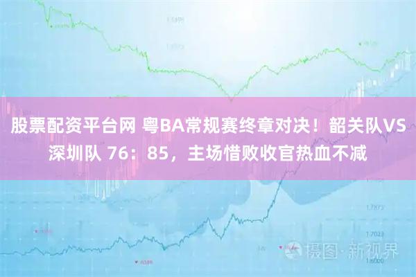 股票配资平台网 粤BA常规赛终章对决！韶关队VS深圳队 76：85，主场惜败收官热血不减