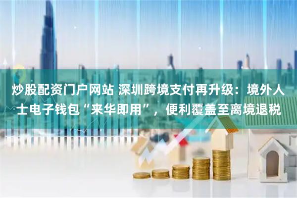炒股配资门户网站 深圳跨境支付再升级：境外人士电子钱包“来华即用”，便利覆盖至离境退税