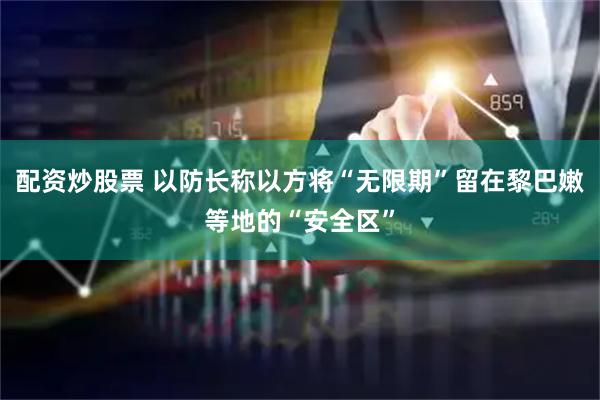配资炒股票 以防长称以方将“无限期”留在黎巴嫩等地的“安全区”