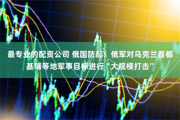 最专业的配资公司 俄国防部：俄军对乌克兰首都基辅等地军事目标进行“大规模打击”
