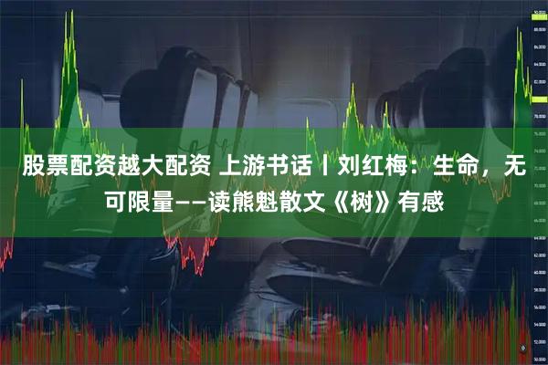 股票配资越大配资 上游书话丨刘红梅：生命，无可限量——读熊魁散文《树》有感