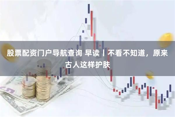 股票配资门户导航查询 早读丨不看不知道，原来古人这样护肤