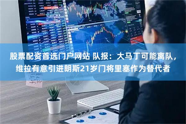 股票配资首选门户网站 队报:大马丁可能离队,维拉有意引进朗斯21岁门将里塞作为替代者