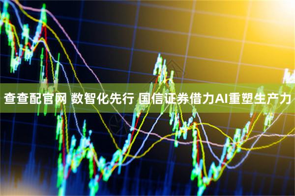 查查配官网 数智化先行 国信证券借力AI重塑生产力
