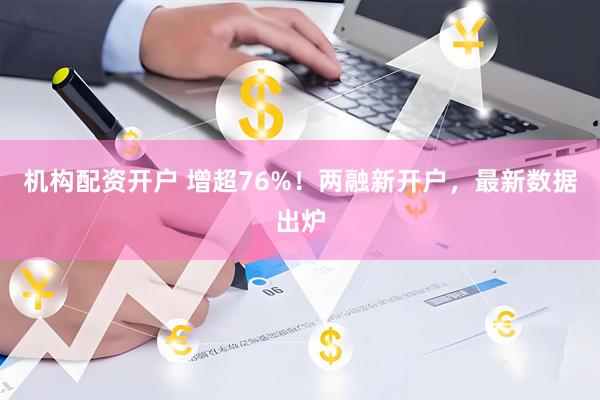 机构配资开户 增超76%！两融新开户，最新数据出炉
