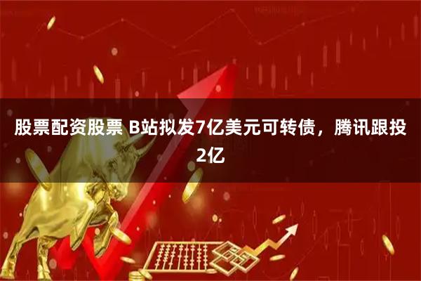 股票配资股票 B站拟发7亿美元可转债，腾讯跟投2亿