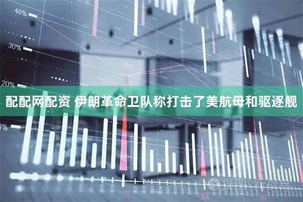 配配网配资 伊朗革命卫队称打击了美航母和驱逐舰