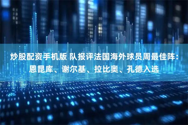 炒股配资手机版 队报评法国海外球员周最佳阵：恩昆库、谢尔基、拉比奥、孔德入选