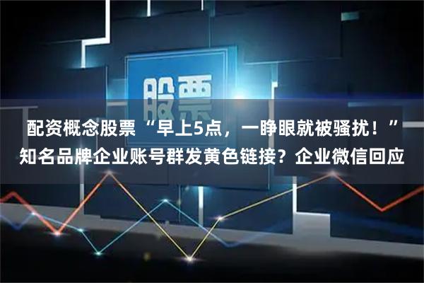 配资概念股票 “早上5点，一睁眼就被骚扰！”知名品牌企业账号群发黄色链接？企业微信回应